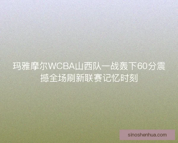 玛雅摩尔WCBA山西队一战轰下60分震撼全场刷新联赛记忆时刻