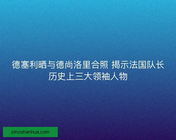 德塞利晒与德尚洛里合照 揭示法国队长历史上三大领袖人物