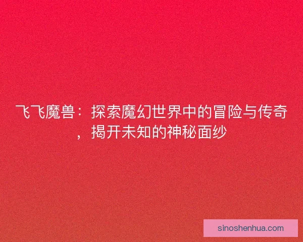 飞飞魔兽：探索魔幻世界中的冒险与传奇，揭开未知的神秘面纱